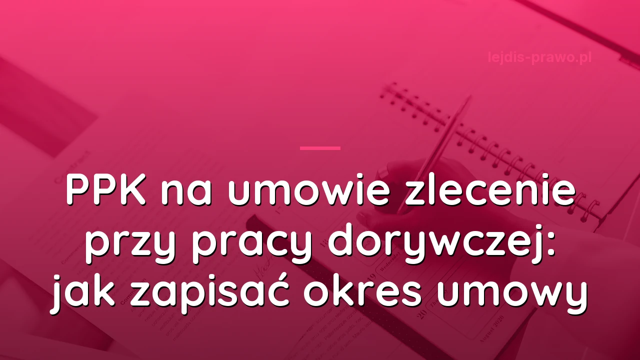 PPK na umowie zlecenie przy pracy dorywczej: jak zapisać okres umowy