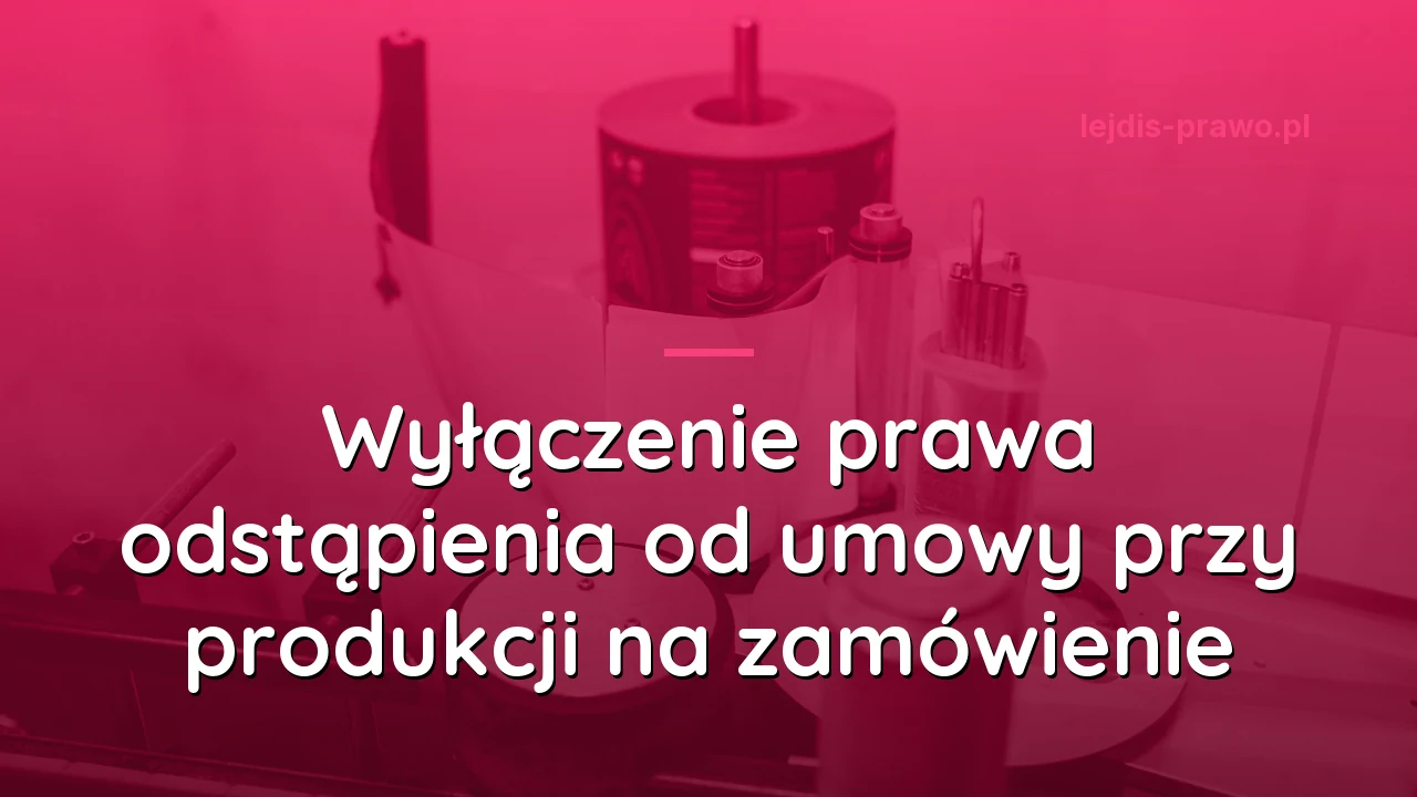 Wyłączenie prawa odstąpienia od umowy przy produkcji na zamówienie